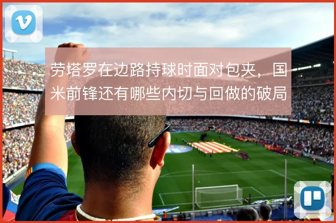劳塔罗在边路持球时面对包夹，国米前锋还有哪些内切与回做的破局办法