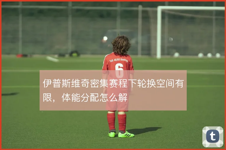 伊普斯维奇密集赛程下轮换空间有限,体能分配怎么解