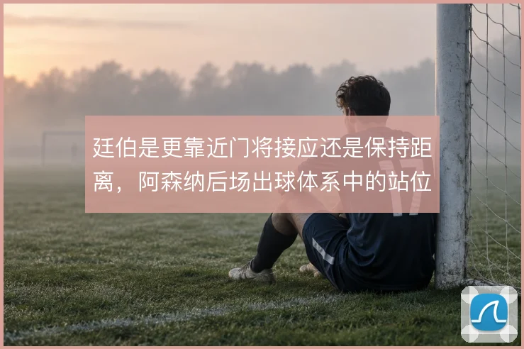 廷伯是更靠近门将接应还是保持距离,阿森纳后场出球体系中的站位取舍