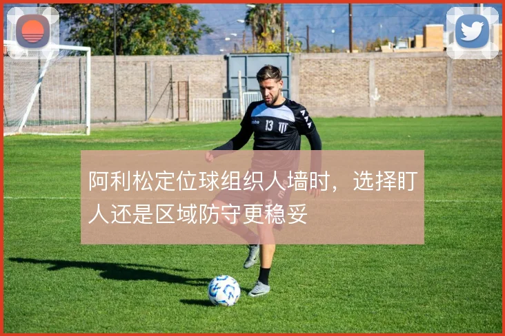 阿利松定位球组织人墙时,选择盯人还是区域防守更稳妥