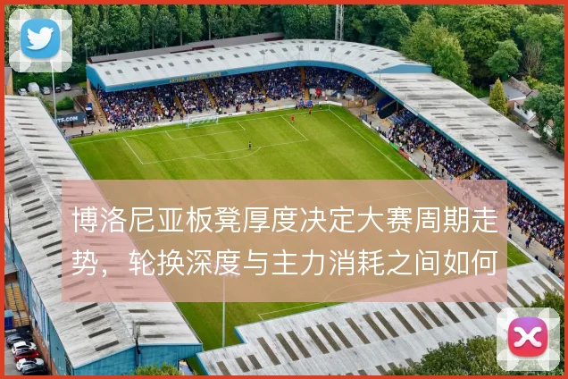 博洛尼亚板凳厚度决定大赛周期走势，轮换深度与主力消耗之间如何平衡