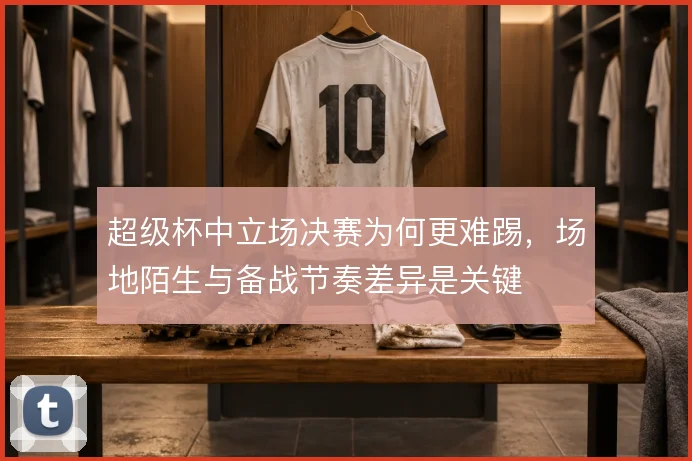 超级杯中立场决赛为何更难踢,场地陌生与备战节奏差异是关键