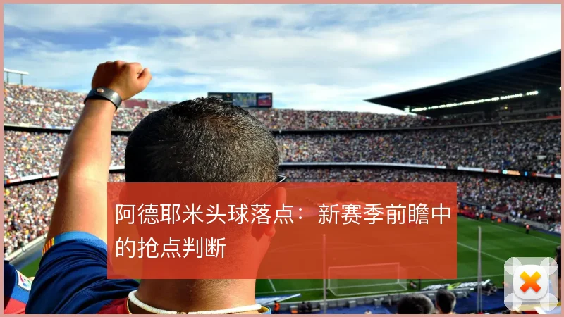 阿德耶米头球落点：新赛季前瞻中的抢点判断