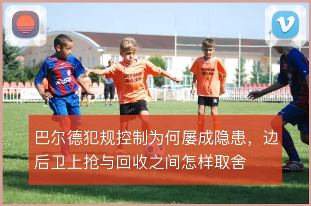 巴尔德犯规控制为何屡成隐患，边后卫上抢与回收之间怎样取舍