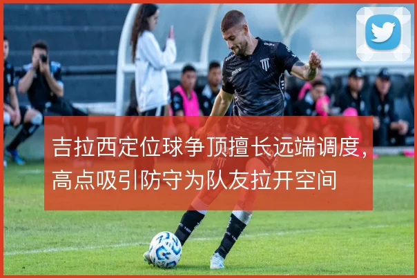 吉拉西定位球争顶擅长远端调度,高点吸引防守为队友拉开空间
