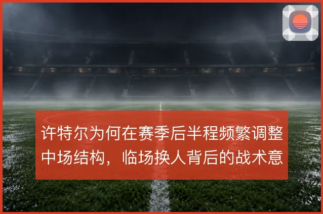 许特尔为何在赛季后半程频繁调整中场结构，临场换人背后的战术意图