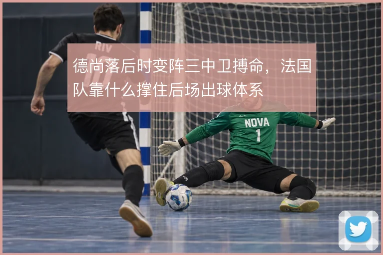 德尚落后时变阵三中卫搏命,法国队靠什么撑住后场出球体系