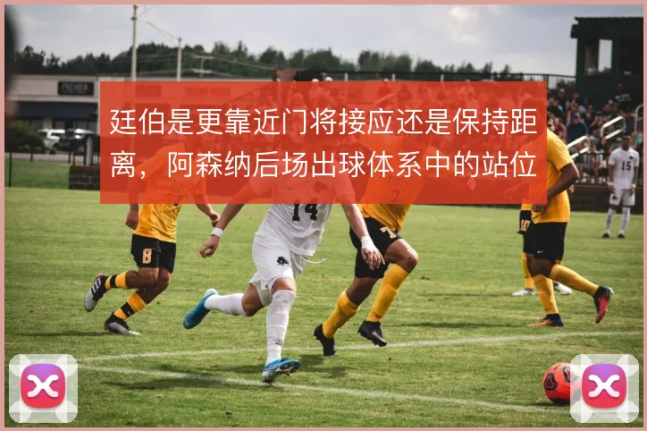 廷伯是更靠近门将接应还是保持距离,阿森纳后场出球体系中的站位取舍