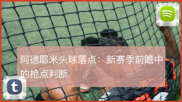 阿德耶米头球落点:新赛季前瞻中的抢点判断
