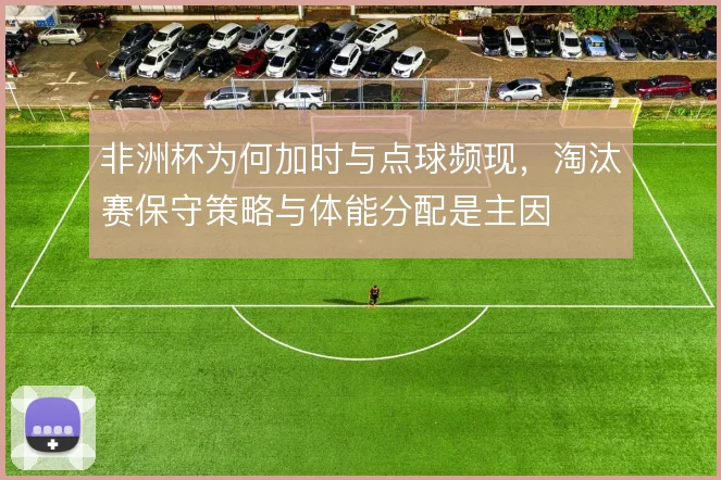 非洲杯为何加时与点球频现,淘汰赛保守策略与体能分配是主因