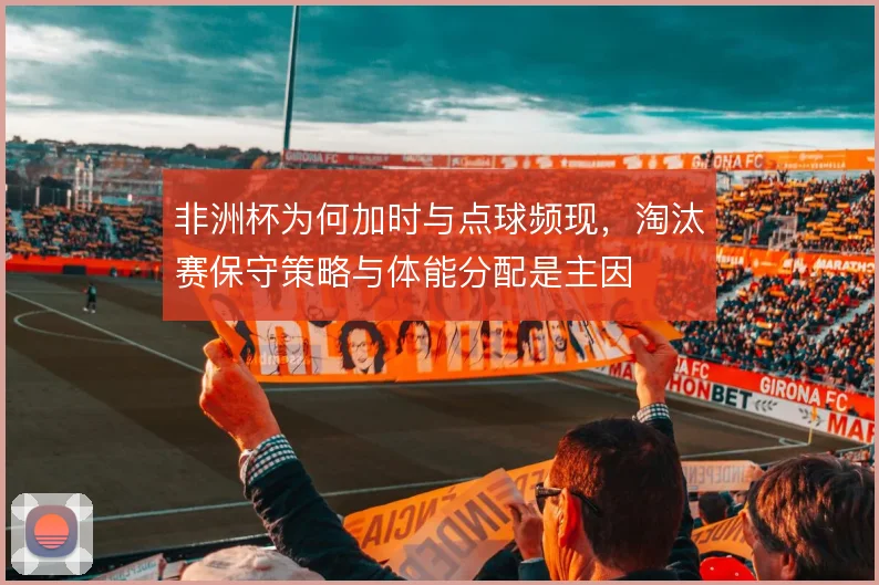 非洲杯为何加时与点球频现,淘汰赛保守策略与体能分配是主因