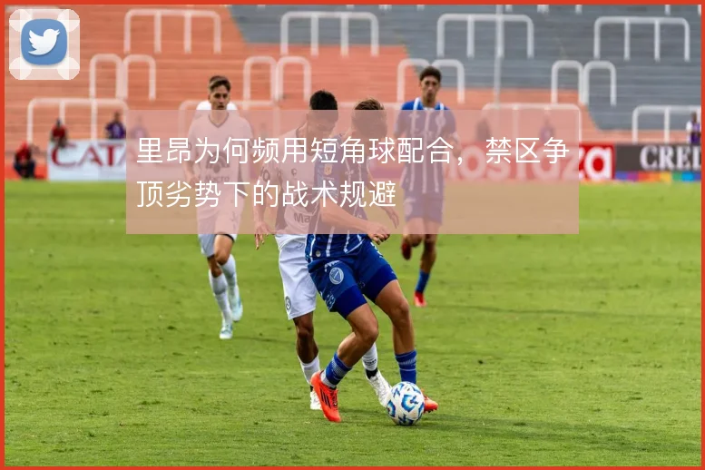 里昂为何频用短角球配合,禁区争顶劣势下的战术规避