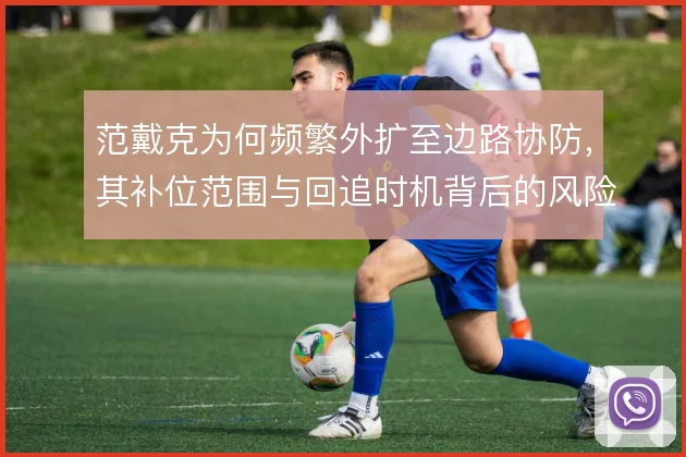 范戴克为何频繁外扩至边路协防,其补位范围与回追时机背后的风险权衡